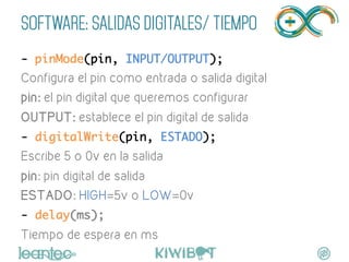 SOFTWARE: SALIDAS DIGITALES/ TIEMPO
- pinMode(pin, INPUT/OUTPUT);	
Configura el pin como entrada o salida digital
pin: el pin digital que queremos configurar
OUTPUT: establece el pin digital de salida	
- digitalWrite(pin, ESTADO);	
Escribe 5 o 0v en la salida
pin: pin digital de salida
ESTADO: HIGH=5v o LOW=0v
- delay(ms);	
Tiempo de espera en ms
 