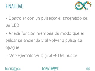 FINALIDAD
- Controlar con un pulsador el encendido de
un LED
- Añadir función memoria de modo que al
pulsar se encienda y al volver a pulsar se
apague
+ Ver: Ejemplosà Digital à Debounce
	
  
 