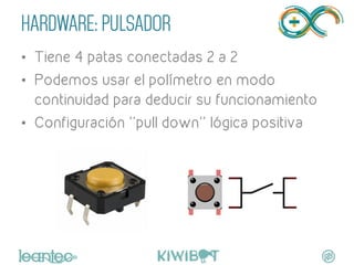 HARDWARE: PULSADOR
•  Tiene 4 patas conectadas 2 a 2
•  Podemos usar el polímetro en modo
continuidad para deducir su funcionamiento
•  Configuración ''pull down'' lógica positiva
 