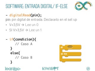 SOFTWARE: ENTRADA DIGITAL/ IF-ELSE
- digitalRead(pin);	
pin: pin digital de entrada. Declararlo en el set up
•  V<3,5V à Lee un 0
•  SI V>3,5V à Lee un 1
	
- if(condicion){	
	 	// Caso A	
	}	
	else{	
	 	// Caso B	
	}	
 