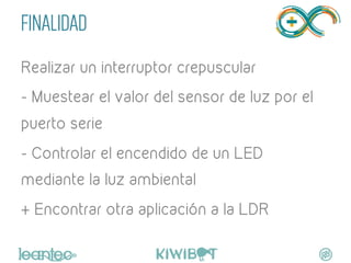 FINALIDAD
Realizar un interruptor crepuscular
- Muestear el valor del sensor de luz por el
puerto serie
- Controlar el encendido de un LED
mediante la luz ambiental
+ Encontrar otra aplicación a la LDR
	
  
 