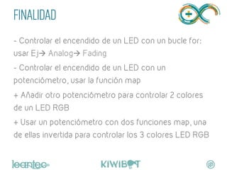 FINALIDAD
- Controlar el encendido de un LED con un bucle for:
usar Ejà Analogà Fading
- Controlar el encendido de un LED con un
potenciómetro, usar la función map
+ Añadir otro potenciómetro para controlar 2 colores
de un LED RGB
+ Usar un potenciómetro con dos funciones map, una
de ellas invertida para controlar los 3 colores LED RGB
	
  
 