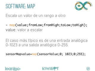 SOFTWARE: MAP
Escala un valor de un rango a otro	
	
- map(value;fromLow;fromHigh;toLow;toHigh);	
value: valor a escalar
El caso más típico es de una entrada analógica
0-1023 a una salida analógica 0-255	
	
sensorMapvalue=map(sensorValue;0; 1023;0;255);	
	
 