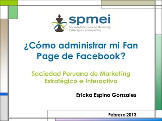 ¿Cómo administrar mi Fan
  Page de Facebook?
 Sociedad Peruana de Marketing
     Estratégico e Interactivo

              Ericka Espino Gonzales


                         Febrero 2013
 