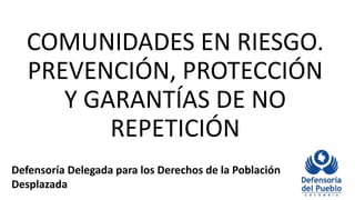 COMUNIDADES EN RIESGO.
PREVENCIÓN, PROTECCIÓN
Y GARANTÍAS DE NO
REPETICIÓN
Defensoría Delegada para los Derechos de la Población
Desplazada
 