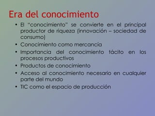 El “conocimiento” se convierte en el principal productor de riqueza (innovación – sociedad de consumo) Conocimiento como mercancía Importancia del conocimiento tácito en los procesos productivos Productos de conocimiento Acceso al conocimiento necesario en cualquier parte del mundo TIC como el espacio de producción Era del conocimiento 