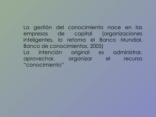 La gestión del conocimiento nace en las empresas de capital (organizaciones inteligentes, lo retoma el Banco Mundial, Banco de conocimientos, 2005) La intención original es administrar, aprovechar, organizar el recurso “conocimiento”  