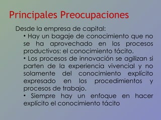 Principales Preocupaciones Desde la empresa de capital: Hay un bagaje de conocimiento que no se ha aprovechado en los procesos productivos: el conocimiento tácito. Los procesos de innovación se agilizan si parten de la experiencia vivencial y no solamente del conocimiento explícito expresado en los procedimientos y procesos de trabajo. Siempre hay un enfoque en hacer explícito el conocimiento tácito 