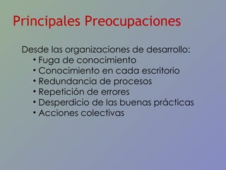 Principales Preocupaciones Desde las organizaciones de desarrollo: Fuga de conocimiento Conocimiento en cada escritorio Redundancia de procesos Repetición de errores Desperdicio de las buenas prácticas Acciones colectivas 