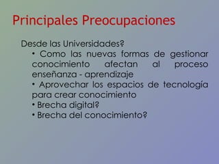 Principales Preocupaciones Desde las Universidades? Como las nuevas formas de gestionar conocimiento afectan al proceso enseñanza - aprendizaje Aprovechar los espacios de tecnología para crear conocimiento Brecha digital? Brecha del conocimiento? 