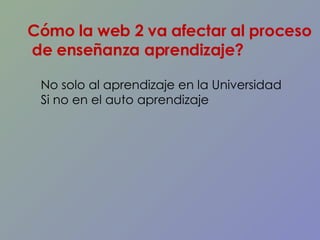 Cómo la web 2 va afectar al proceso de enseñanza aprendizaje? No solo al aprendizaje en la Universidad  Si no en el auto aprendizaje  