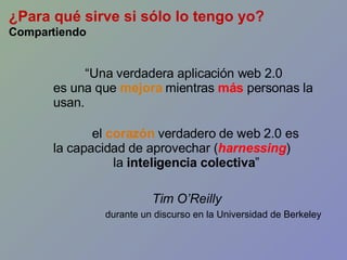 “ Una verdadera aplicación web 2.0 es una que  mejora   mientras  más  personas la usan. el  corazón  verdadero de web 2.0 es la capacidad de aprovechar ( harnessing ) la  inteligencia colectiva ” Tim O’Reilly durante un discurso en la Universidad de Berkeley ¿Para qué sirve si sólo lo tengo yo? Compartiendo 