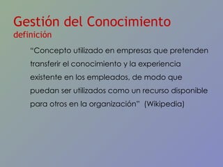 Gestión del Conocimiento  definición “ Concepto utilizado en empresas que pretenden transferir el conocimiento y la experiencia existente en los empleados, de modo que puedan ser utilizados como un recurso disponible para otros en la organizaci ón”  (Wikipedia) 