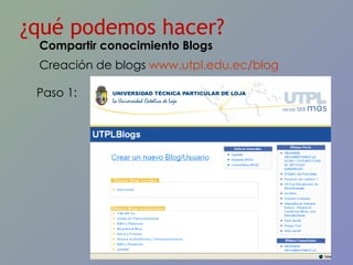 ¿qué podemos hacer? Creación de blogs  www.utpl.edu.ec/blog   Paso 1: Compartir conocimiento Blogs 