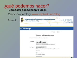 ¿qué podemos hacer? Creación de blogs  www.utpl.edu.ec/blog   Paso 2: Compartir conocimiento Blogs 