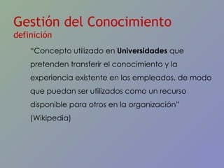 Gestión del Conocimiento  definición “ Concepto utilizado en  Universidades  que pretenden transferir el conocimiento y la experiencia existente en los empleados, de modo que puedan ser utilizados como un recurso disponible para otros en la organizaci ón”  (Wikipedia) 