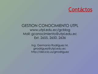 Contáctos GESTION CONOCIMIENTO UTPL www.utpl.edu.ec/gcblog Mail: gconocimiento@utpl.edu.ec Ext. 2655, 2650, 2636 Ing. Germania Rodríguez M. grrodriguez@utpl.edu.ec  http://del.icio.us/grrodriguez 