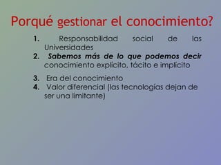 Porqué  gestionar  el conocimiento? Responsabilidad social de las Universidades Sabemos más de lo que podemos decir  c onocimiento explícito, tácito e implícito Era del conocimiento Valor diferencial (las tecnologías dejan de ser una limitante) 