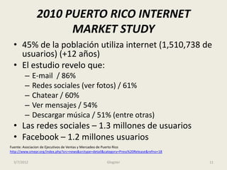 2010 PUERTO RICO INTERNET
                     MARKET STUDY
  • 45% de la población utiliza internet (1,510,738 de
    usuarios) (+12 años)
  • El estudio revelo que:
        –    E-mail / 86%
        –    Redes sociales (ver fotos) / 61%
        –    Chatear / 60%
        –    Ver mensajes / 54%
        –    Descargar música / 51% (entre otras)
  • Las redes sociales – 1.3 millones de usuarios
  • Facebook – 1.2 millones usuarios
Fuente: Asociacion de Ejecutivos de Ventas y Mercadeo de Puerto Rico
http://www.smepr.org/index.php?src=news&srctype=detail&category=Press%20Release&refno=18

  3/7/2012                                              Glogster                           11
 