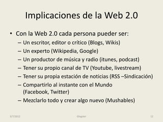 Implicaciones de la Web 2.0
• Con la Web 2.0 cada persona pueder ser:
      – Un escritor, editor o crítico (Blogs, Wikis)
      – Un experto (Wikipedia, Google)
      – Un productor de música y radio (itunes, podcast)
      – Tener su propio canal de TV (Youtube, livestream)
      – Tener su propia estación de noticias (RSS –Sindicación)
      – Compartirlo al instante con el Mundo
        (Facebook, Twitter)
      – Mezclarlo todo y crear algo nuevo (Mushables)

3/7/2012                      Glogster                       12
 