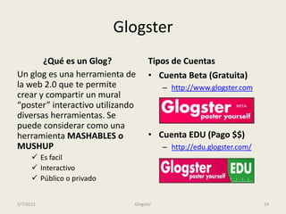Glogster
       ¿Qué es un Glog?             Tipos de Cuentas
Un glog es una herramienta de       • Cuenta Beta (Gratuita)
la web 2.0 que te permite                – http://www.glogster.com
crear y compartir un mural
“poster” interactivo utilizando
diversas herramientas. Se
puede considerar como una
herramienta MASHABLES o             • Cuenta EDU (Pago $$)
MUSHUP                                   – http://edu.glogster.com/
       Es facil
       Interactivo
       Público o privado


3/7/2012                      Glogster                                14
 