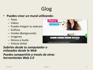 Glog
• Puedes crear un mural utilizando:
    –   Texto
    –   Videos
    –   Puedes Integrar tu webcam
    –   Gráficas
    –   Fondos (Backgrounds)
    –   Imágenes
    –   Música o Audio
    –   Enlaces (links)
Subirlos desde tu computador o
enlazados desde la Web
Puedes compartirlo a través de otras
herramientas Web 2.0

 3/7/2012                           Glogster   15
 