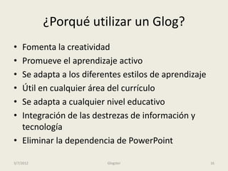 ¿Porqué utilizar un Glog?
• Fomenta la creatividad
• Promueve el aprendizaje activo
• Se adapta a los diferentes estilos de aprendizaje
• Útil en cualquier área del currículo
• Se adapta a cualquier nivel educativo
• Integración de las destrezas de información y
  tecnología
• Eliminar la dependencia de PowerPoint

3/7/2012                Glogster                      16
 