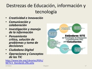 Destrezas de Educación, información y
               tecnología
• Creatividad e Innovación
• Comunicación y
  colaboración
• Investigación y manejo
  de la información
• Pensamiento
  crítico, solución de
  problemas y toma de
  decisiones
• Ciudadano Digital
• Operaciones y Conceptos
  de las TIC
http://www.iste.org/Libraries/PDFs/
NETS-S_Standards.sflb.ashx
3/7/2012                              Glogster   17
 