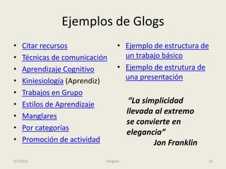 Ejemplos de Glogs
•   Citar recursos               • Ejemplo de estructura de
•   Técnicas de comunicación       un trabajo básico
•   Aprendizaje Cognitivo        • Ejemplo de estrutura de
•   Kiniesiología (Aprendiz)       una presentación
•   Trabajos en Grupo
•   Estilos de Aprendizaje             “La simplicidad
                                      llevada al extremo
•   Manglares
                                      se convierte en
•   Por categorías
                                      elegancia”
•   Promoción de actividad                    Jon Franklin
3/7/2012                   Glogster                          19
 
