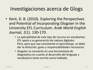Investigaciones acerca de Glogs
• Kent, D. B. (2010). Exploring the Perspectives
  and Potential of Incorporating Glogster in the
  University EFL Curriculum. Arab World English
  Journal, 1(1). 130-170.
           • La aplicabilidad de este tipo de recurso en estudiantes
             EFL apela a su generación de nativos digitales.
             Pero, para que sea consistente el aprendizaje, se debe
             dar la dirección, guías y responsabilidades necesarias.
           • Glogster se convierte en una herramienta de
             diagnóstico en cuanto al desarrollo del lenguaje y
             vocabulario tanto escrito como hablado.

3/7/2012                          Glogster                             20
 