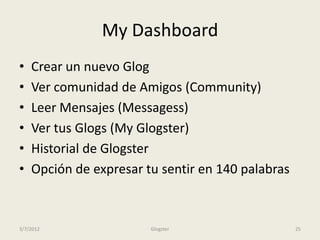 My Dashboard
•   Crear un nuevo Glog
•   Ver comunidad de Amigos (Community)
•   Leer Mensajes (Messagess)
•   Ver tus Glogs (My Glogster)
•   Historial de Glogster
•   Opción de expresar tu sentir en 140 palabras



3/7/2012                Glogster                   25
 