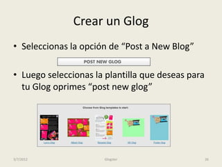 Crear un Glog
• Seleccionas la opción de “Post a New Blog”

• Luego seleccionas la plantilla que deseas para
  tu Glog oprimes “post new glog”




3/7/2012              Glogster                     26
 