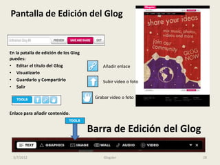 Pantalla de Edición del Glog


En la patalla de edición de los Glog
puedes:
• Editar el título del Glog                Añadir enlace
• Visualizarlo
• Guardarlo y Compartirlo                  Subir video o foto
• Salir

                                        Grabar video o foto


Enlace para añadir contenido.


                                       Barra de Edición del Glog

 3/7/2012                                   Glogster               28
 