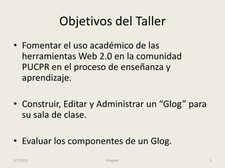 Objetivos del Taller
• Fomentar el uso académico de las
  herramientas Web 2.0 en la comunidad
  PUCPR en el proceso de enseñanza y
  aprendizaje.

• Construir, Editar y Administrar un “Glog” para
  su sala de clase.

• Evaluar los componentes de un Glog.
3/7/2012               Glogster                    3
 