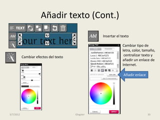 Añadir texto (Cont.)
                                                  Insertar el texto

                                                              Cambiar tipo de
                                                              letra, color, tamaño,
           Cambiar efectos del texto                           centralizar texto y
                                                              añadir un enlace de
                                                              Internet.

                                                               Añadir enlace




3/7/2012                               Glogster                                30
 