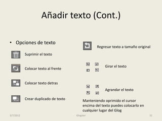 Añadir texto (Cont.)

• Opciones de texto
                                                   Regresar texto a tamaño original
           Suprimir el texto

                                                        Girar el texto
           Colocar texto al frente


           Colocar texto detras
                                                        Agrandar el texto

           Crear duplicado de texto        Manteniendo oprimido el cursor
                                           encima del texto puedes colocarlo en
                                           cualquier lugar del Glog
3/7/2012                              Glogster                                    31
 