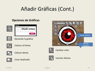 Añadir Gráficas (Cont.)
           Opciones de Gráficas

                   Añadir enlace

                                                                 Rotar gráfica

            Descartar la grafica
                                                                    Ajustar
            Colocar al frente                                       Tamaño

                                              Cambiar color
            Colocar detras

                                              Insertar efectos
            Crear duplicado


3/7/2012                           Glogster                               33
 