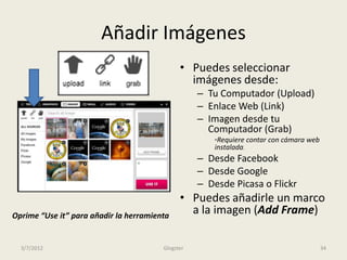 Añadir Imágenes
                                              • Puedes seleccionar
                                                imágenes desde:
                                                   – Tu Computador (Upload)
                                                   – Enlace Web (Link)
                                                   – Imagen desde tu
                                                     Computador (Grab)
                                                       *Requiere contar con cámara web
                                                       instalada.
                                                   – Desde Facebook
                                                   – Desde Google
                                                   – Desde Picasa o Flickr
                                              • Puedes añadirle un marco
Oprime “Use it” para añadir la herramienta
                                                a la imagen (Add Frame)

  3/7/2012                              Glogster                                         34
 