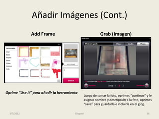 Añadir Imágenes (Cont.)
              Add Frame                                   Grab (Imagen)




Oprime “Use it” para añadir la herramienta
                                               Luego de tomar la foto, oprimes “continue” y le
                                               asignas nombre y descripción a la foto, oprimes
                                               “save” para guardarla e incluirla en el glog.

  3/7/2012                              Glogster                                          36
 