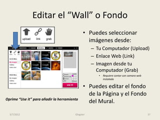Editar el “Wall” o Fondo
                                              • Puedes seleccionar
                                                imágenes desde:
                                                   – Tu Computador (Upload)
                                                   – Enlace Web (Link)
                                                   – Imagen desde tu
                                                     Computador (Grab)
                                                      •   Requiere contar con camara web
                                                          instalada.

                                              • Puedes editar el fondo
                                                de la Página y el Fondo
Oprime “Use it” para añadir la herramienta
                                                del Mural.
  3/7/2012                              Glogster                                           37
 