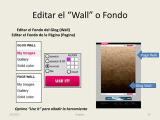Editar el “Wall” o Fondo
    Editar el Fondo del Glog (Wall)
 Editar el Fondo de la Página (Pagina)



                                                       Page Wall




                                                    Glog Wall




    Oprime “Use it” para añadir la herramienta
3/7/2012                                 Glogster         38
 