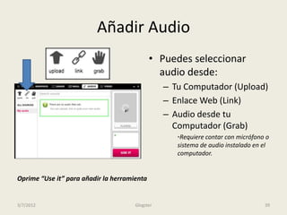Añadir Audio
                                             • Puedes seleccionar
                                               audio desde:
                                                 – Tu Computador (Upload)
                                                 – Enlace Web (Link)
                                                 – Audio desde tu
                                                   Computador (Grab)
                                                    *Requiere contar con micrófono o
                                                    sistema de audio instalado en el
                                                    computador.


Oprime “Use it” para añadir la herramienta


3/7/2012                              Glogster                                    39
 