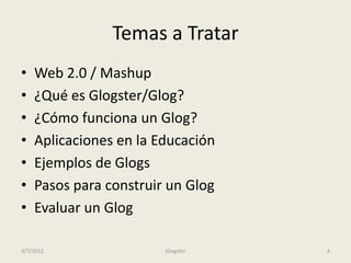Temas a Tratar
•   Web 2.0 / Mashup
•   ¿Qué es Glogster/Glog?
•   ¿Cómo funciona un Glog?
•   Aplicaciones en la Educación
•   Ejemplos de Glogs
•   Pasos para construir un Glog
•   Evaluar un Glog

3/7/2012                Glogster   4
 