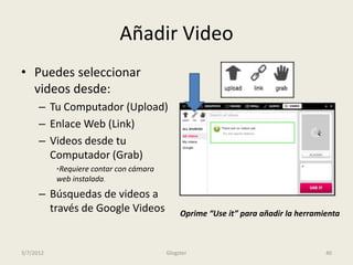 Añadir Video
• Puedes seleccionar
  videos desde:
      – Tu Computador (Upload)
      – Enlace Web (Link)
      – Videos desde tu
        Computador (Grab)
           *Requiere contar con cámara
           web instalada.
      – Búsquedas de videos a
        través de Google Videos               Oprime “Use it” para añadir la herramienta



3/7/2012                                 Glogster                                   40
 