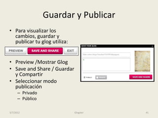 Guardar y Publicar
• Para visualizar los
  cambios, guardar y
  publicar tu glog utiliza:


• Preview /Mostrar Glog
• Save and Share / Guardar
  y Compartir
• Seleccionar modo
  publicación
      – Privado
      – Público

3/7/2012                      Glogster   41
 
