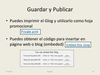 Guardar y Publicar
• Puedes imprimir el Glog y utilizarlo como hoja
  promocional

• Puedes obtener el código para insertar en
  página web o blog (embeded)




3/7/2012              Glogster                 42
 