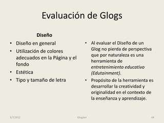 Evaluación de Glogs
              Diseño
•   Diseño en general                   • Al evaluar el Diseño de un
•   Utilización de colores                Glog no pierda de perspectiva
                                          que por naturaleza es una
    adecuados en la Página y el
                                          herramienta de
    fondo                                 entretenimiento educativo
•   Estética                              (Edutainment).
•   Tipo y tamaño de letra              • Propósito de la herramienta es
                                          desarrollar la creatividad y
                                          originalidad en el contexto de
                                          la enseñanza y aprendizaje.


3/7/2012                          Glogster                             44
 