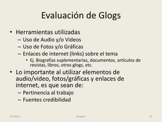 Evaluación de Glogs
• Herramientas utilizadas
      – Uso de Audio y/o Videos
      – Uso de Fotos y/o Gráficas
      – Enlaces de internet (links) sobre el tema
           • Ej. Biografías suplementarias, documentos, artículos de
             revistas, libros, otros glogs, etc.
• Lo importante al utilizar elementos de
  audio/video, fotos/gráficas y enlaces de
  internet, es que sean de:
      – Pertinencia al trabajo
      – Fuentes credibilidad

3/7/2012                            Glogster                           45
 