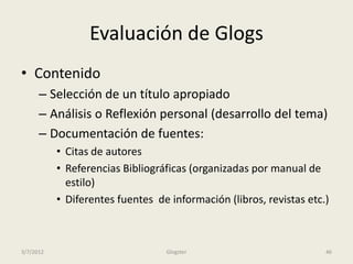 Evaluación de Glogs
• Contenido
      – Selección de un título apropiado
      – Análisis o Reflexión personal (desarrollo del tema)
      – Documentación de fuentes:
           • Citas de autores
           • Referencias Bibliográficas (organizadas por manual de
             estilo)
           • Diferentes fuentes de información (libros, revistas etc.)



3/7/2012                          Glogster                           46
 
