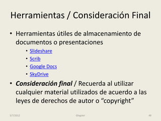 Herramientas / Consideración Final
• Herramientas útiles de almacenamiento de
  documentos o presentaciones
           •   Slideshare
           •   Scrib
           •   Google Docs
           •   SkyDrive
• Consideración final / Recuerda al utilizar
  cualquier material utilizados de acuerdo a las
  leyes de derechos de autor o “copyright”
3/7/2012                     Glogster              48
 